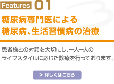 Features01 糖尿病専門医による糖尿病、生活習慣病の治療 患者様との対話を大切にし、一人一人のライフスタイルに応じた診療を行っております 詳しくはこちら