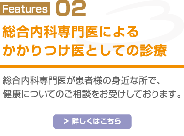 Features02 総合内科専門医によるかかりつけ医としての診療 総合内科専門医が患者様の身近なところで、健康についてのご相談をお受けしております。 詳しくはこちら